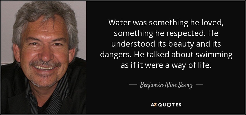 Water was something he loved, something he respected. He understood its beauty and its dangers. He talked about swimming as if it were a way of life. - Benjamin Alire Saenz