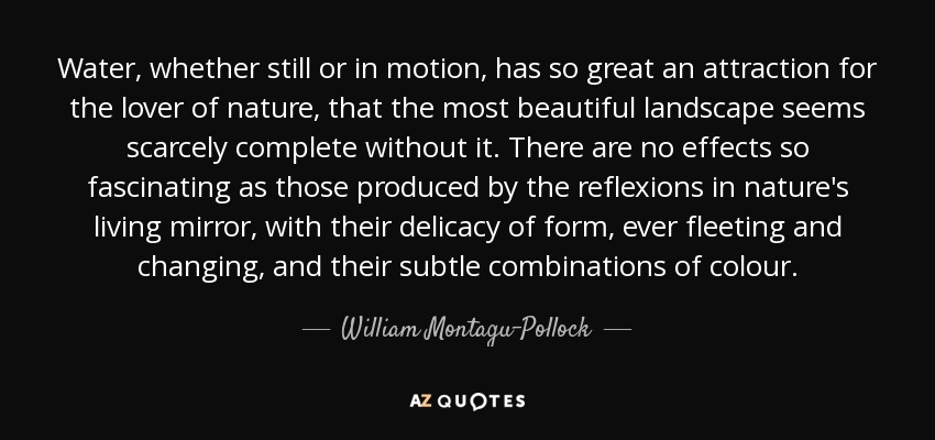 Water, whether still or in motion, has so great an attraction for the lover of nature, that the most beautiful landscape seems scarcely complete without it. There are no effects so fascinating as those produced by the reflexions in nature's living mirror, with their delicacy of form, ever fleeting and changing, and their subtle combinations of colour. - William Montagu-Pollock