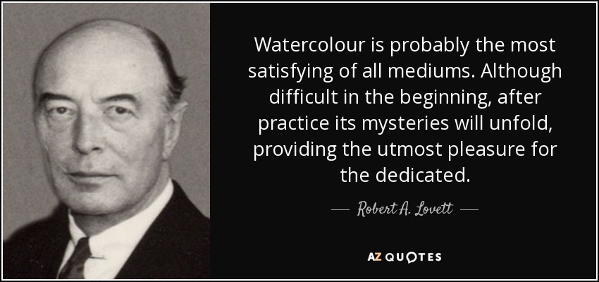 Watercolour is probably the most satisfying of all mediums. Although difficult in the beginning, after practice its mysteries will unfold, providing the utmost pleasure for the dedicated. - Robert A. Lovett
