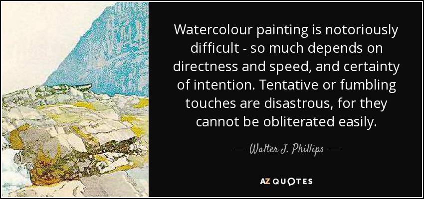 Watercolour painting is notoriously difficult - so much depends on directness and speed, and certainty of intention. Tentative or fumbling touches are disastrous, for they cannot be obliterated easily. - Walter J. Phillips