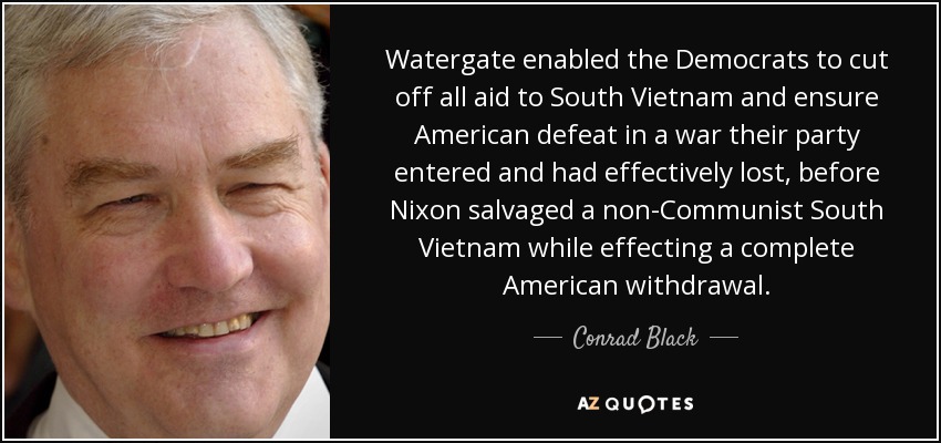Watergate enabled the Democrats to cut off all aid to South Vietnam and ensure American defeat in a war their party entered and had effectively lost, before Nixon salvaged a non-Communist South Vietnam while effecting a complete American withdrawal. - Conrad Black
