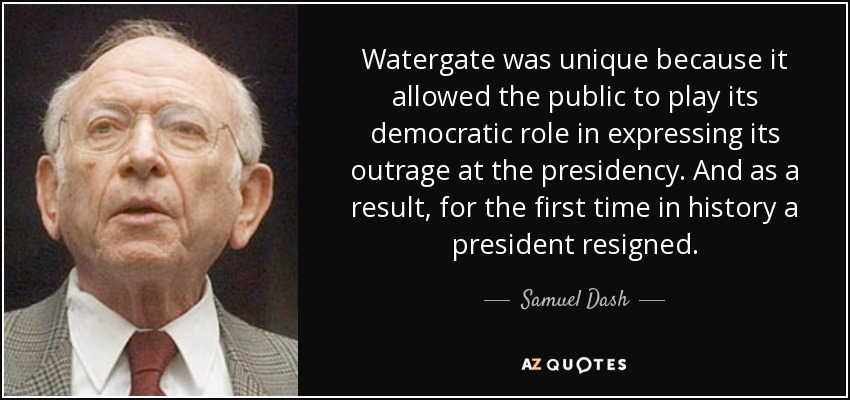 Watergate was unique because it allowed the public to play its democratic role in expressing its outrage at the presidency. And as a result, for the first time in history a president resigned. - Samuel Dash