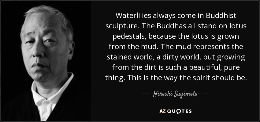 Waterlilies always come in Buddhist sculpture. The Buddhas all stand on lotus pedestals, because the lotus is grown from the mud. The mud represents the stained world, a dirty world, but growing from the dirt is such a beautiful, pure thing. This is the way the spirit should be. - Hiroshi Sugimoto