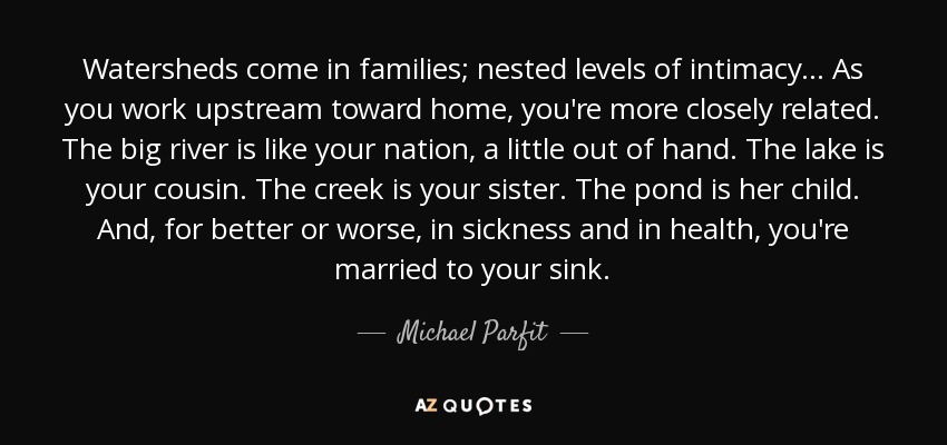 Watersheds come in families; nested levels of intimacy... As you work upstream toward home, you're more closely related. The big river is like your nation, a little out of hand. The lake is your cousin. The creek is your sister. The pond is her child. And, for better or worse, in sickness and in health, you're married to your sink. - Michael Parfit