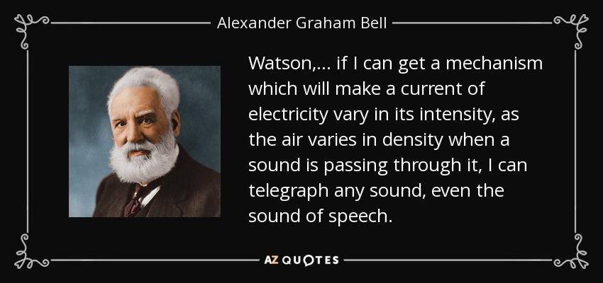 Watson, ... if I can get a mechanism which will make a current of electricity vary in its intensity, as the air varies in density when a sound is passing through it, I can telegraph any sound, even the sound of speech. - Alexander Graham Bell