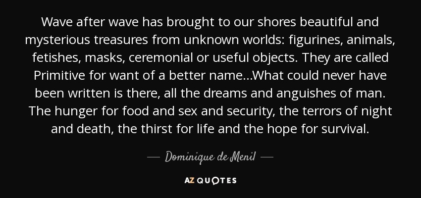 Wave after wave has brought to our shores beautiful and mysterious treasures from unknown worlds: figurines, animals, fetishes, masks, ceremonial or useful objects. They are called Primitive for want of a better name...What could never have been written is there, all the dreams and anguishes of man. The hunger for food and sex and security, the terrors of night and death, the thirst for life and the hope for survival. - Dominique de Menil