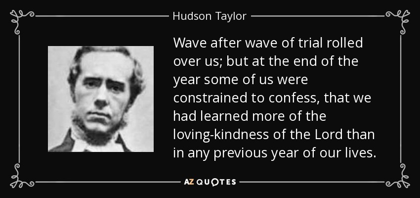 Wave after wave of trial rolled over us; but at the end of the year some of us were constrained to confess, that we had learned more of the loving-kindness of the Lord than in any previous year of our lives. - Hudson Taylor
