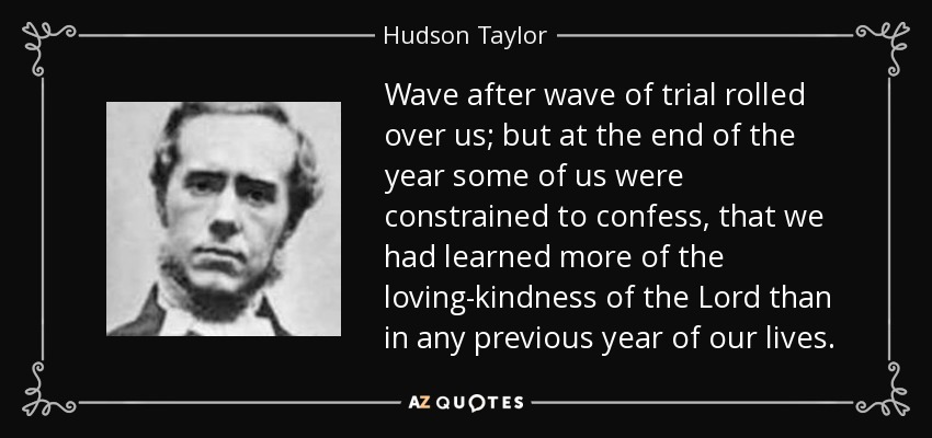 Wave after wave of trial rolled over us; but at the end of the year some of us were constrained to confess, that we had learned more of the loving-kindness of the Lord than in any previous year of our lives. - Hudson Taylor