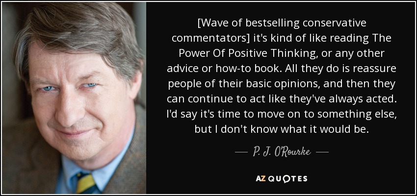 [Wave of bestselling conservative commentators] it's kind of like reading The Power Of Positive Thinking, or any other advice or how-to book. All they do is reassure people of their basic opinions, and then they can continue to act like they've always acted. I'd say it's time to move on to something else, but I don't know what it would be. - P. J. O'Rourke