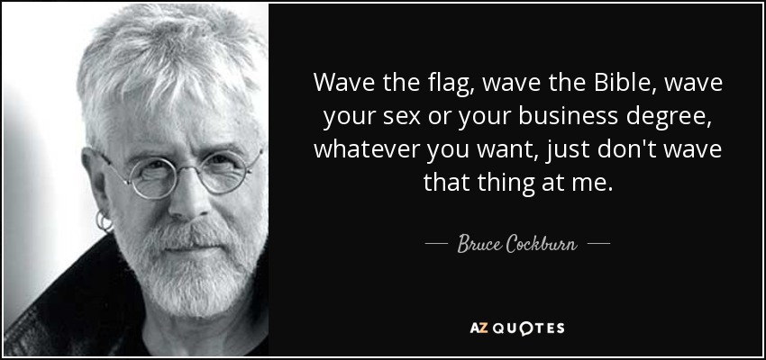 Wave the flag, wave the Bible, wave your sex or your business degree, whatever you want, just don't wave that thing at me. - Bruce Cockburn