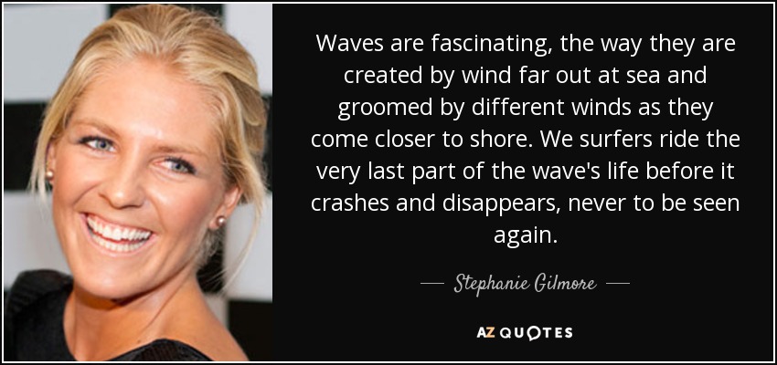 Waves are fascinating, the way they are created by wind far out at sea and groomed by different winds as they come closer to shore. We surfers ride the very last part of the wave's life before it crashes and disappears, never to be seen again. - Stephanie Gilmore