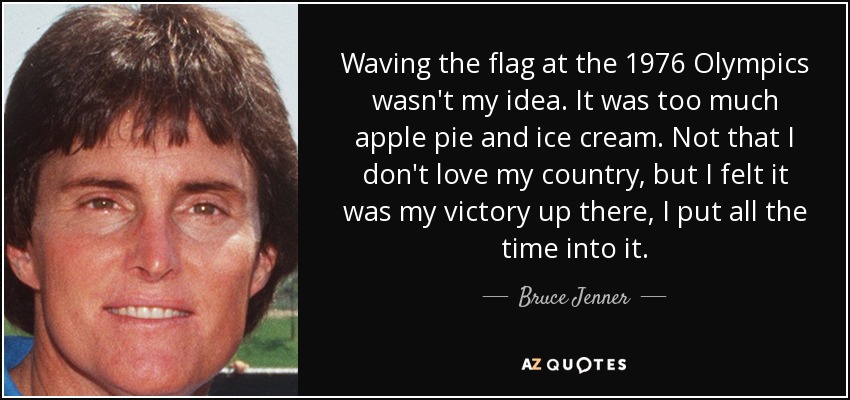 Waving the flag at the 1976 Olympics wasn't my idea. It was too much apple pie and ice cream. Not that I don't love my country, but I felt it was my victory up there, I put all the time into it. - Bruce Jenner