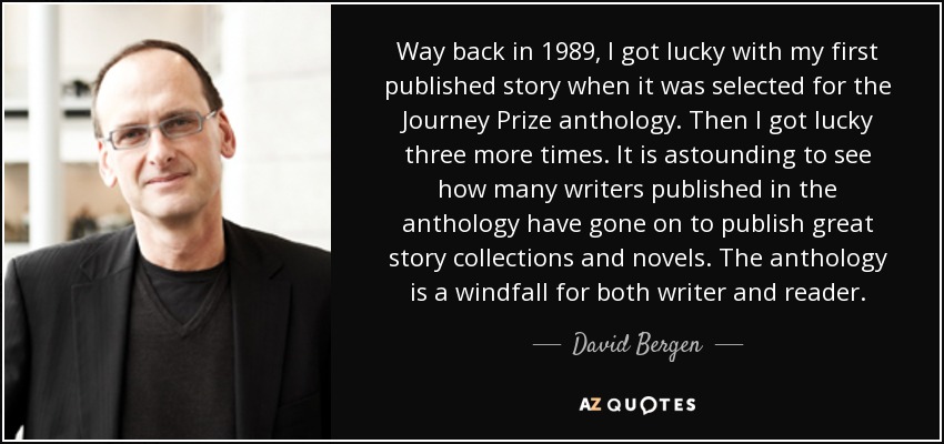 Way back in 1989, I got lucky with my first published story when it was selected for the Journey Prize anthology. Then I got lucky three more times. It is astounding to see how many writers published in the anthology have gone on to publish great story collections and novels. The anthology is a windfall for both writer and reader. - David Bergen