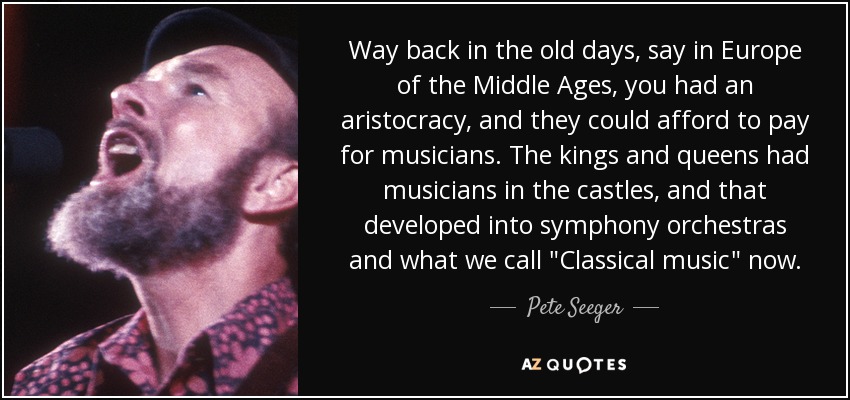 Way back in the old days, say in Europe of the Middle Ages, you had an aristocracy, and they could afford to pay for musicians. The kings and queens had musicians in the castles, and that developed into symphony orchestras and what we call 