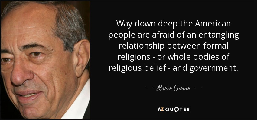 Way down deep the American people are afraid of an entangling relationship between formal religions - or whole bodies of religious belief - and government. - Mario Cuomo