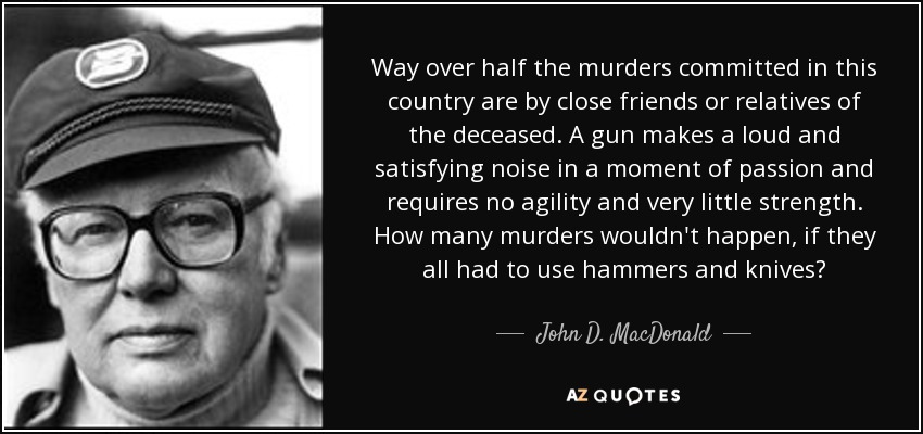 Way over half the murders committed in this country are by close friends or relatives of the deceased. A gun makes a loud and satisfying noise in a moment of passion and requires no agility and very little strength. How many murders wouldn't happen, if they all had to use hammers and knives? - John D. MacDonald