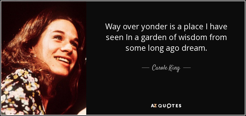 Way over yonder is a place I have seen In a garden of wisdom from some long ago dream. - Carole King