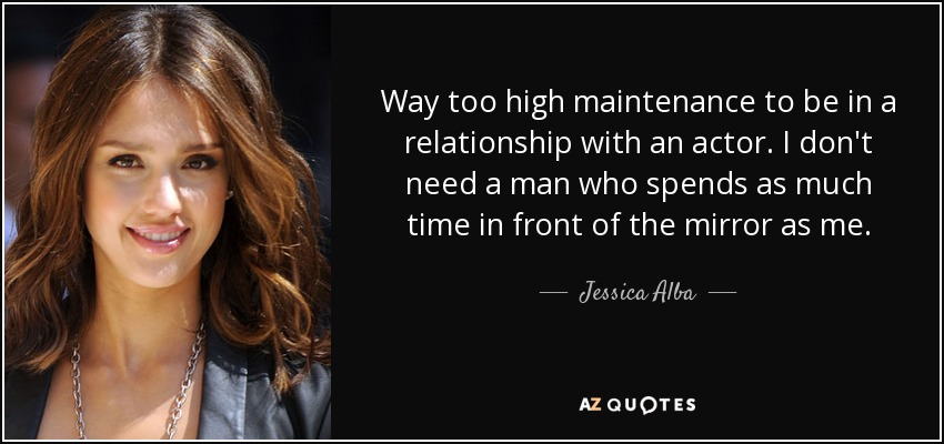 Way too high maintenance to be in a relationship with an actor. I don't need a man who spends as much time in front of the mirror as me. - Jessica Alba