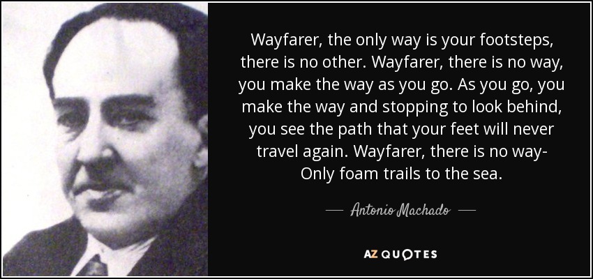Wayfarer, the only way is your footsteps, there is no other. Wayfarer, there is no way, you make the way as you go. As you go, you make the way and stopping to look behind, you see the path that your feet will never travel again. Wayfarer, there is no way- Only foam trails to the sea. - Antonio Machado