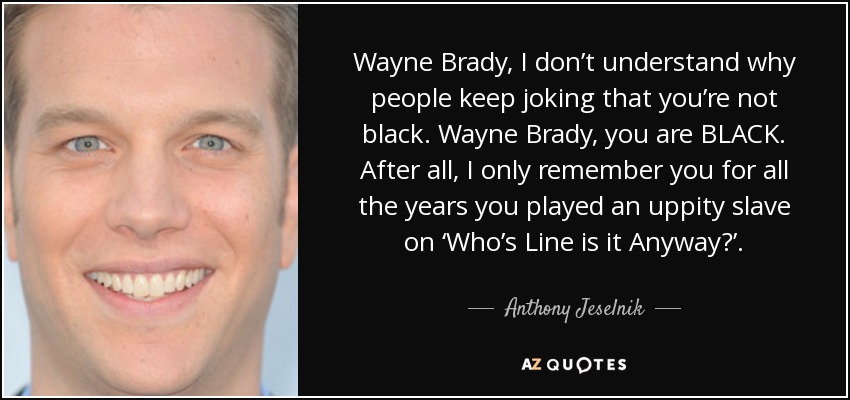 Wayne Brady, I don’t understand why people keep joking that you’re not black. Wayne Brady, you are BLACK. After all, I only remember you for all the years you played an uppity slave on ‘Who’s Line is it Anyway?’. - Anthony Jeselnik
