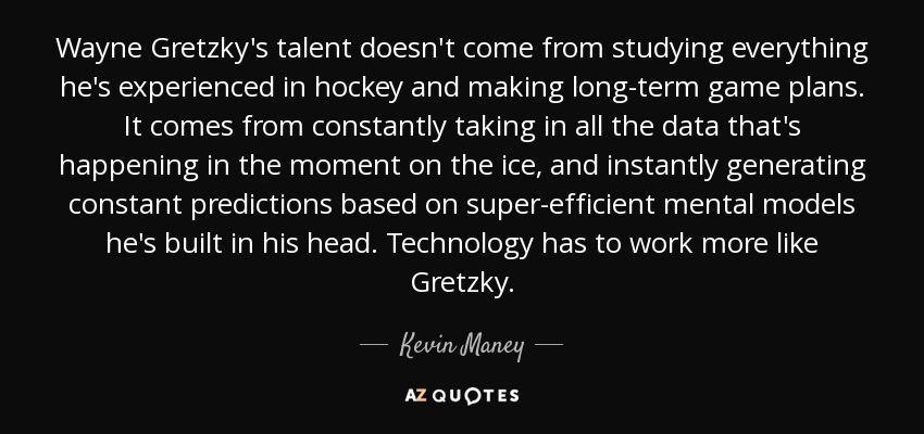 Wayne Gretzky's talent doesn't come from studying everything he's experienced in hockey and making long-term game plans. It comes from constantly taking in all the data that's happening in the moment on the ice, and instantly generating constant predictions based on super-efficient mental models he's built in his head. Technology has to work more like Gretzky. - Kevin Maney