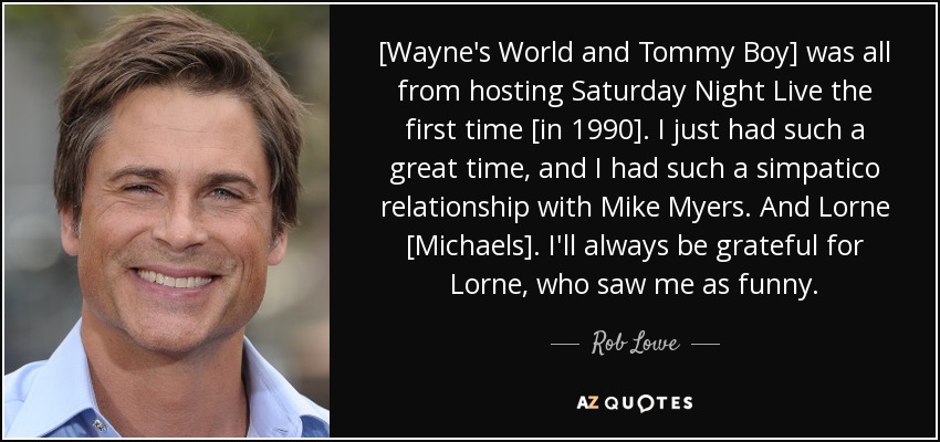 [Wayne's World and Tommy Boy] was all from hosting Saturday Night Live the first time [in 1990]. I just had such a great time, and I had such a simpatico relationship with Mike Myers. And Lorne [Michaels]. I'll always be grateful for Lorne, who saw me as funny. - Rob Lowe
