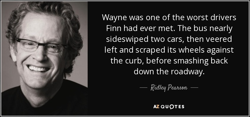 Wayne was one of the worst drivers Finn had ever met. The bus nearly sideswiped two cars, then veered left and scraped its wheels against the curb, before smashing back down the roadway. - Ridley Pearson