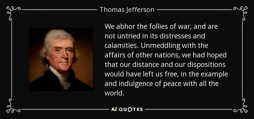We abhor the follies of war, and are not untried in its distresses and calamities. Unmeddling with the affairs of other nations, we had hoped that our distance and our dispositions would have left us free, in the example and indulgence of peace with all the world. - Thomas Jefferson