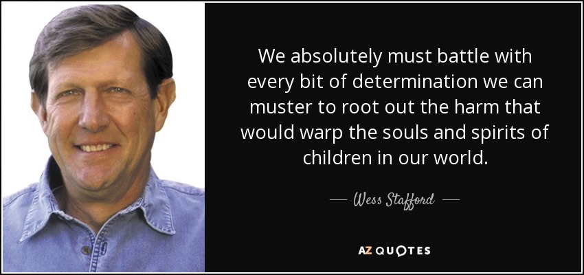 We absolutely must battle with every bit of determination we can muster to root out the harm that would warp the souls and spirits of children in our world. - Wess Stafford