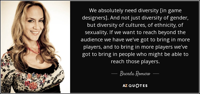 We absolutely need diversity [in game designers]. And not just diversity of gender, but diversity of cultures, of ethnicity, of sexuality. If we want to reach beyond the audience we have we've got to bring in more players, and to bring in more players we've got to bring in people who might be able to reach those players. - Brenda Romero
