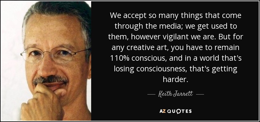 We accept so many things that come through the media; we get used to them, however vigilant we are. But for any creative art, you have to remain 110% conscious, and in a world that's losing consciousness, that's getting harder. - Keith Jarrett