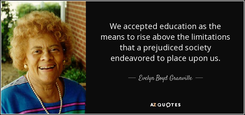 We accepted education as the means to rise above the limitations that a prejudiced society endeavored to place upon us. - Evelyn Boyd Granville