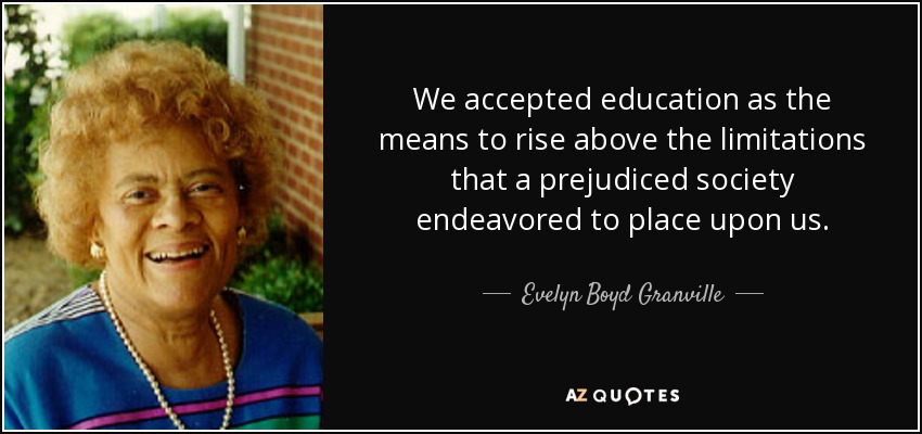 We accepted education as the means to rise above the limitations that a prejudiced society endeavored to place upon us. - Evelyn Boyd Granville