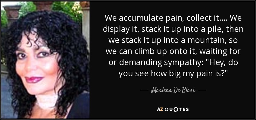 We accumulate pain, collect it. ... We display it, stack it up into a pile, then we stack it up into a mountain, so we can climb up onto it, waiting for or demanding sympathy: 