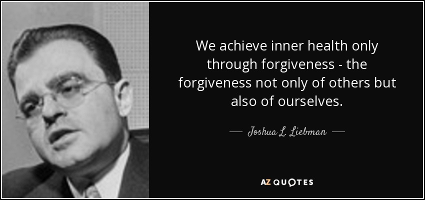 We achieve inner health only through forgiveness - the forgiveness not only of others but also of ourselves. - Joshua L. Liebman