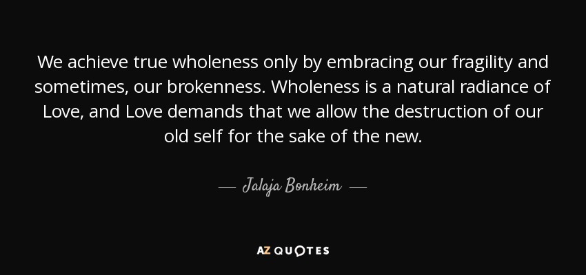 We achieve true wholeness only by embracing our fragility and sometimes, our brokenness. Wholeness is a natural radiance of Love, and Love demands that we allow the destruction of our old self for the sake of the new. - Jalaja Bonheim