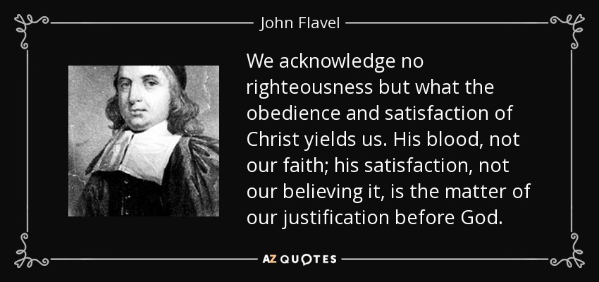 We acknowledge no righteousness but what the obedience and satisfaction of Christ yields us. His blood, not our faith; his satisfaction, not our believing it, is the matter of our justification before God. - John Flavel