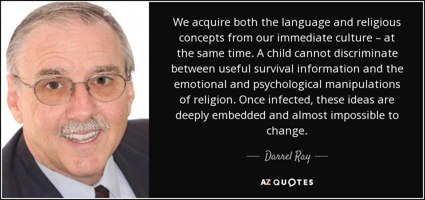 We acquire both the language and religious concepts from our immediate culture – at the same time. A child cannot discriminate between useful survival information and the emotional and psychological manipulations of religion. Once infected, these ideas are deeply embedded and almost impossible to change. - Darrel Ray