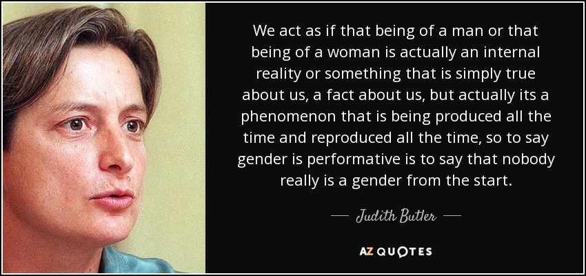 We act as if that being of a man or that being of a woman is actually an internal reality or something that is simply true about us, a fact about us, but actually its a phenomenon that is being produced all the time and reproduced all the time, so to say gender is performative is to say that nobody really is a gender from the start. - Judith Butler