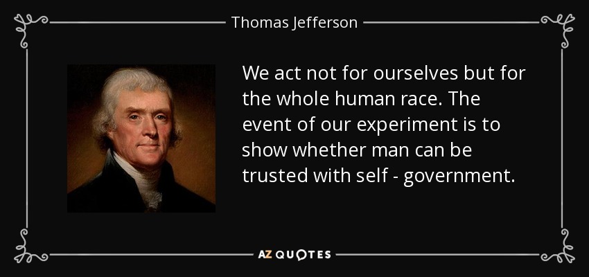 We act not for ourselves but for the whole human race. The event of our experiment is to show whether man can be trusted with self - government. - Thomas Jefferson