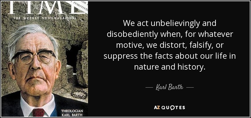 We act unbelievingly and disobediently when, for whatever motive, we distort, falsify, or suppress the facts about our life in nature and history. - Karl Barth