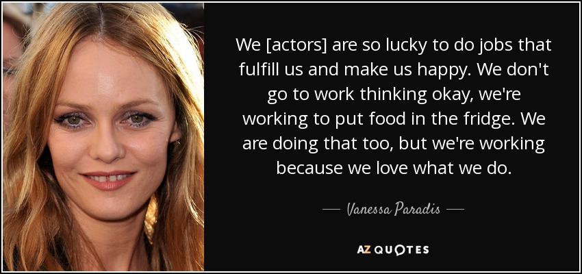 We [actors] are so lucky to do jobs that fulfill us and make us happy. We don't go to work thinking okay, we're working to put food in the fridge. We are doing that too, but we're working because we love what we do. - Vanessa Paradis