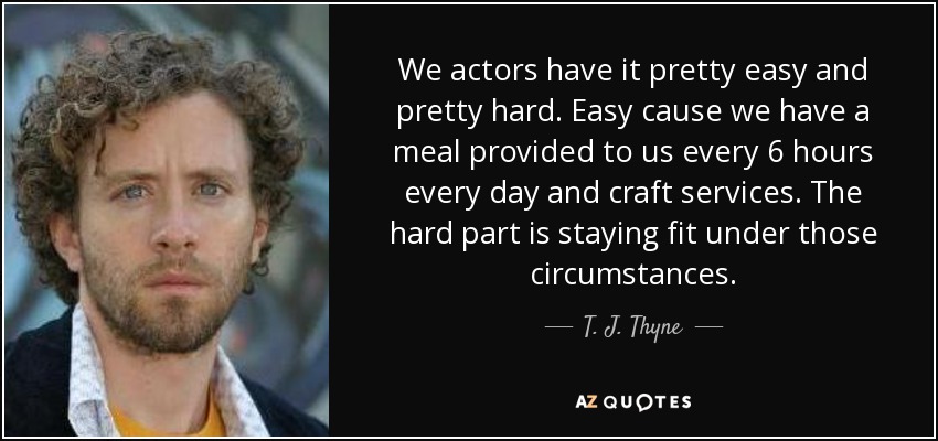 We actors have it pretty easy and pretty hard. Easy cause we have a meal provided to us every 6 hours every day and craft services. The hard part is staying fit under those circumstances. - T. J. Thyne