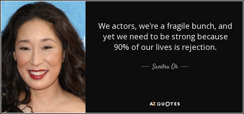 We actors, we're a fragile bunch, and yet we need to be strong because 90% of our lives is rejection. - Sandra Oh