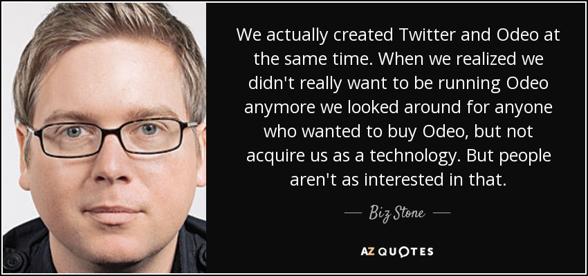 We actually created Twitter and Odeo at the same time. When we realized we didn't really want to be running Odeo anymore we looked around for anyone who wanted to buy Odeo, but not acquire us as a technology. But people aren't as interested in that. - Biz Stone