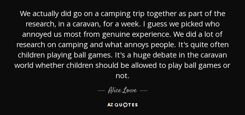 We actually did go on a camping trip together as part of the research, in a caravan, for a week. I guess we picked who annoyed us most from genuine experience. We did a lot of research on camping and what annoys people. It's quite often children playing ball games. It's a huge debate in the caravan world whether children should be allowed to play ball games or not. - Alice Lowe