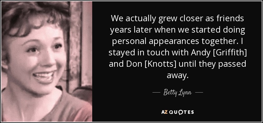 We actually grew closer as friends years later when we started doing personal appearances together. I stayed in touch with Andy [Griffith] and Don [Knotts] until they passed away. - Betty Lynn
