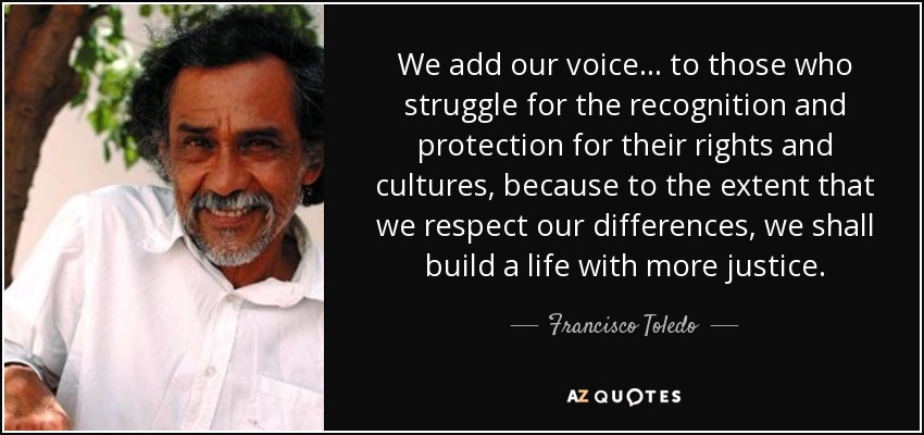 We add our voice ... to those who struggle for the recognition and protection for their rights and cultures, because to the extent that we respect our differences, we shall build a life with more justice. - Francisco Toledo