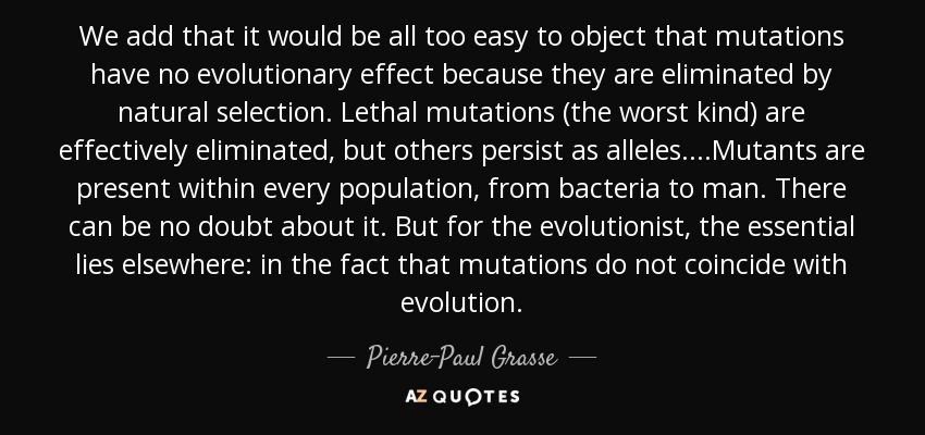 We add that it would be all too easy to object that mutations have no evolutionary effect because they are eliminated by natural selection. Lethal mutations (the worst kind) are effectively eliminated, but others persist as alleles. ...Mutants are present within every population, from bacteria to man. There can be no doubt about it. But for the evolutionist, the essential lies elsewhere: in the fact that mutations do not coincide with evolution. - Pierre-Paul Grasse
