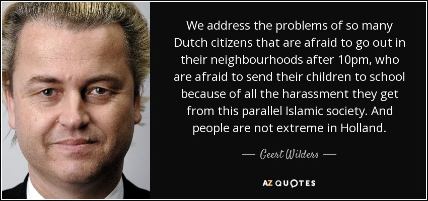 We address the problems of so many Dutch citizens that are afraid to go out in their neighbourhoods after 10pm, who are afraid to send their children to school because of all the harassment they get from this parallel Islamic society. And people are not extreme in Holland. - Geert Wilders